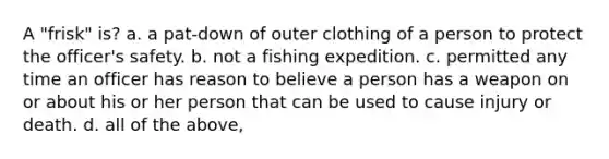 A "frisk" is? a. a pat-down of outer clothing of a person to protect the officer's safety. b. not a fishing expedition. c. permitted any time an officer has reason to believe a person has a weapon on or about his or her person that can be used to cause injury or death. d. all of the above,