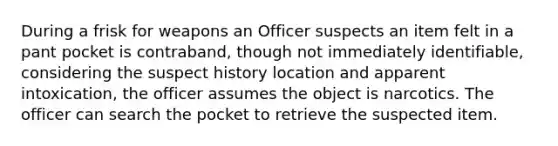 During a frisk for weapons an Officer suspects an item felt in a pant pocket is contraband, though not immediately identifiable, considering the suspect history location and apparent intoxication, the officer assumes the object is narcotics. The officer can search the pocket to retrieve the suspected item.