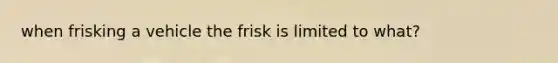 when frisking a vehicle the frisk is limited to what?