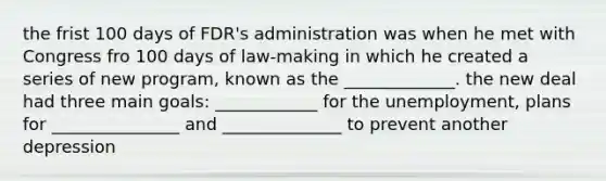 the frist 100 days of FDR's administration was when he met with Congress fro 100 days of law-making in which he created a series of new program, known as the _____________. the new deal had three main goals: ____________ for the unemployment, plans for _______________ and ______________ to prevent another depression