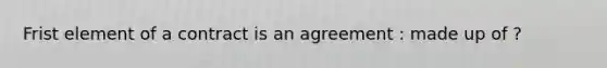 Frist element of a contract is an agreement : made up of ?