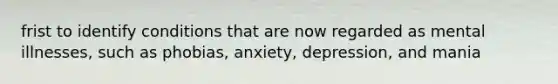 frist to identify conditions that are now regarded as mental illnesses, such as phobias, anxiety, depression, and mania