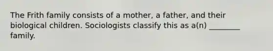 The Frith family consists of a mother, a father, and their biological children. Sociologists classify this as a(n) ________ family.