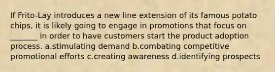 If Frito-Lay introduces a new line extension of its famous potato chips, it is likely going to engage in promotions that focus on _______ in order to have customers start the product adoption process. a.stimulating demand b.combating competitive promotional efforts c.creating awareness d.identifying prospects