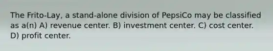 The Frito-Lay, a stand-alone division of PepsiCo may be classified as​ a(n) A) revenue center. B) investment center. C) cost center. D) profit center.