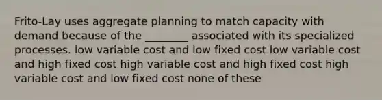 Frito-Lay uses aggregate planning to match capacity with demand because of the ________ associated with its specialized processes. low variable cost and low fixed cost low variable cost and high fixed cost high variable cost and high fixed cost high variable cost and low fixed cost none of these