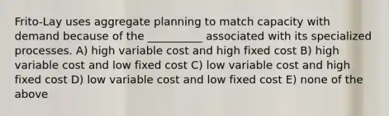 Frito-Lay uses aggregate planning to match capacity with demand because of the __________ associated with its specialized processes. A) high variable cost and high fixed cost B) high variable cost and low fixed cost C) low variable cost and high fixed cost D) low variable cost and low fixed cost E) none of the above