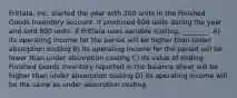 Frittata, Inc. started the year with 200 units in the Finished Goods Inventory account. It produced 600 units during the year and sold 800 units. If Frittata uses variable costing, ________. A) its operating income for the period will be higher than under absorption costing B) its operating income for the period will be lower than under absorption costing C) its value of ending Finished Goods Inventory reported in the balance sheet will be higher than under absorption costing D) its operating income will be the same as under absorption costing