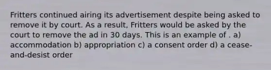 Fritters continued airing its advertisement despite being asked to remove it by court. As a result, Fritters would be asked by the court to remove the ad in 30 days. This is an example of . a) accommodation b) appropriation c) a consent order d) a cease-and-desist order