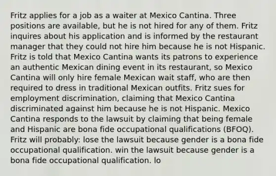 Fritz applies for a job as a waiter at Mexico Cantina. Three positions are available, but he is not hired for any of them. Fritz inquires about his application and is informed by the restaurant manager that they could not hire him because he is not Hispanic. Fritz is told that Mexico Cantina wants its patrons to experience an authentic Mexican dining event in its restaurant, so Mexico Cantina will only hire female Mexican wait staff, who are then required to dress in traditional Mexican outfits. Fritz sues for employment discrimination, claiming that Mexico Cantina discriminated against him because he is not Hispanic. Mexico Cantina responds to the lawsuit by claiming that being female and Hispanic are bona fide occupational qualifications (BFOQ). Fritz will probably: lose the lawsuit because gender is a bona fide occupational qualification. win the lawsuit because gender is a bona fide occupational qualification. lo