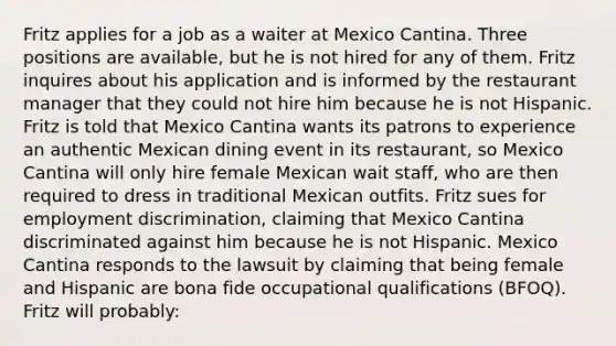 Fritz applies for a job as a waiter at Mexico Cantina. Three positions are available, but he is not hired for any of them. Fritz inquires about his application and is informed by the restaurant manager that they could not hire him because he is not Hispanic. Fritz is told that Mexico Cantina wants its patrons to experience an authentic Mexican dining event in its restaurant, so Mexico Cantina will only hire female Mexican wait staff, who are then required to dress in traditional Mexican outfits. Fritz sues for employment discrimination, claiming that Mexico Cantina discriminated against him because he is not Hispanic. Mexico Cantina responds to the lawsuit by claiming that being female and Hispanic are bona fide occupational qualifications (BFOQ). Fritz will probably: