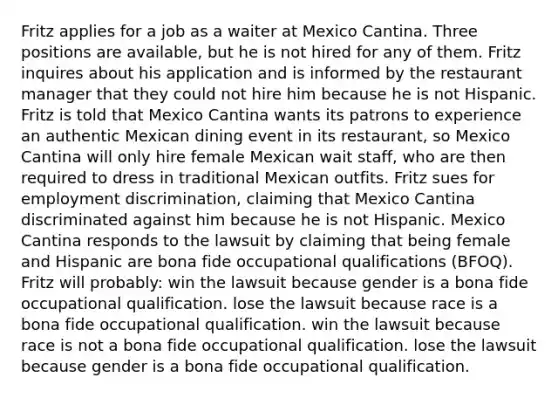 Fritz applies for a job as a waiter at Mexico Cantina. Three positions are available, but he is not hired for any of them. Fritz inquires about his application and is informed by the restaurant manager that they could not hire him because he is not Hispanic. Fritz is told that Mexico Cantina wants its patrons to experience an authentic Mexican dining event in its restaurant, so Mexico Cantina will only hire female Mexican wait staff, who are then required to dress in traditional Mexican outfits. Fritz sues for employment discrimination, claiming that Mexico Cantina discriminated against him because he is not Hispanic. Mexico Cantina responds to the lawsuit by claiming that being female and Hispanic are bona fide occupational qualifications (BFOQ). Fritz will probably: win the lawsuit because gender is a bona fide occupational qualification. lose the lawsuit because race is a bona fide occupational qualification. win the lawsuit because race is not a bona fide occupational qualification. lose the lawsuit because gender is a bona fide occupational qualification.