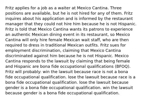 Fritz applies for a job as a waiter at Mexico Cantina. Three positions are available, but he is not hired for any of them. Fritz inquires about his application and is informed by the restaurant manager that they could not hire him because he is not Hispanic. Fritz is told that Mexico Cantina wants its patrons to experience an authentic Mexican dining event in its restaurant, so Mexico Cantina will only hire female Mexican wait staff, who are then required to dress in traditional Mexican outfits. Fritz sues for employment discrimination, claiming that Mexico Cantina discriminated against him because he is not Hispanic. Mexico Cantina responds to the lawsuit by claiming that being female and Hispanic are bona fide occupational qualifications (BFOQ). Fritz will probably: win the lawsuit because race is not a bona fide occupational qualification. lose the lawsuit because race is a bona fide occupational qualification. lose the lawsuit because gender is a bona fide occupational qualification. win the lawsuit because gender is a bona fide occupational qualification.