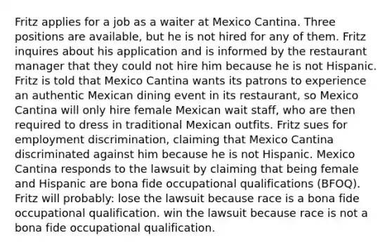 Fritz applies for a job as a waiter at Mexico Cantina. Three positions are available, but he is not hired for any of them. Fritz inquires about his application and is informed by the restaurant manager that they could not hire him because he is not Hispanic. Fritz is told that Mexico Cantina wants its patrons to experience an authentic Mexican dining event in its restaurant, so Mexico Cantina will only hire female Mexican wait staff, who are then required to dress in traditional Mexican outfits. Fritz sues for <a href='https://www.questionai.com/knowledge/kmPZK5L6Mm-employment-discrimination' class='anchor-knowledge'>employment discrimination</a>, claiming that Mexico Cantina discriminated against him because he is not Hispanic. Mexico Cantina responds to the lawsuit by claiming that being female and Hispanic are bona fide occupational qualifications (BFOQ). Fritz will probably: lose the lawsuit because race is a bona fide occupational qualification. win the lawsuit because race is not a bona fide occupational qualification.