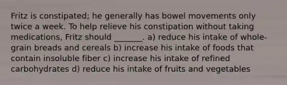 Fritz is constipated; he generally has bowel movements only twice a week. To help relieve his constipation without taking medications, Fritz should _______. a) reduce his intake of whole-grain breads and cereals b) increase his intake of foods that contain insoluble fiber c) increase his intake of refined carbohydrates d) reduce his intake of fruits and vegetables