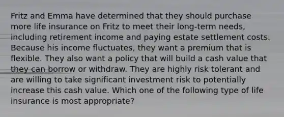 Fritz and Emma have determined that they should purchase more life insurance on Fritz to meet their long-term needs, including retirement income and paying estate settlement costs. Because his income fluctuates, they want a premium that is flexible. They also want a policy that will build a cash value that they can borrow or withdraw. They are highly risk tolerant and are willing to take significant investment risk to potentially increase this cash value. Which one of the following type of life insurance is most appropriate?