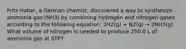 Fritz Haber, a German chemist, discovered a way to synthesize ammonia gas (NH3) by combining hydrogen and nitrogen gases according to the following equation: 3H2(g) + N2(g) → 2NH3(g) What volume of nitrogen is needed to produce 250.0 L of ammonia gas at STP?