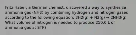 Fritz Haber, a German chemist, discovered a way to synthesize ammonia gas (NH3) by combining hydrogen and nitrogen gases according to the following equation: 3H2(g) + N2(g) → 2NH3(g) What volume of nitrogen is needed to produce 250.0 L of ammonia gas at STP?