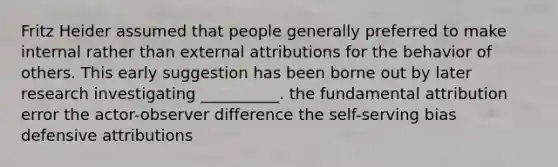 Fritz Heider assumed that people generally preferred to make internal rather than external attributions for the behavior of others. This early suggestion has been borne out by later research investigating __________. the fundamental attribution error the actor-observer difference the self-serving bias defensive attributions