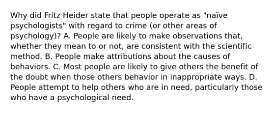 Why did Fritz Heider state that people operate as "naïve psychologists" with regard to crime (or other areas of psychology)? A. People are likely to make observations that, whether they mean to or not, are consistent with the scientific method. B. People make attributions about the causes of behaviors. C. Most people are likely to give others the benefit of the doubt when those others behavior in inappropriate ways. D. People attempt to help others who are in need, particularly those who have a psychological need.