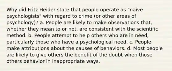 Why did Fritz Heider state that people operate as "naïve psychologists" with regard to crime (or other areas of psychology)? a. People are likely to make observations that, whether they mean to or not, are consistent with the scientific method. b. People attempt to help others who are in need, particularly those who have a psychological need. c. People make attributions about the causes of behaviors. d. Most people are likely to give others the benefit of the doubt when those others behavior in inappropriate ways.