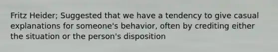 Fritz Heider; Suggested that we have a tendency to give casual explanations for someone's behavior, often by crediting either the situation or the person's disposition