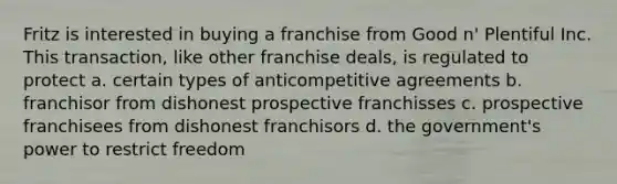 Fritz is interested in buying a franchise from Good n' Plentiful Inc. This transaction, like other franchise deals, is regulated to protect a. certain types of anticompetitive agreements b. franchisor from dishonest prospective franchisses c. prospective franchisees from dishonest franchisors d. the government's power to restrict freedom