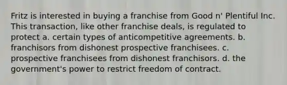 Fritz is interested in buying a franchise from Good n' Plentiful Inc. This transaction, like other franchise deals, is regulated to protect a. certain types of anticompetitive agreements. b. franchisors from dishonest prospective franchisees. c. prospective franchisees from dishonest franchisors. d. the government's power to restrict freedom of contract.