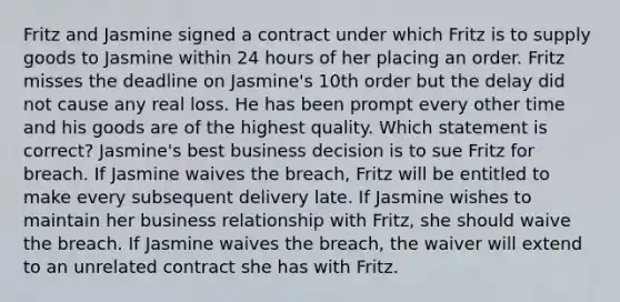 Fritz and Jasmine signed a contract under which Fritz is to supply goods to Jasmine within 24 hours of her placing an order. Fritz misses the deadline on Jasmine's 10th order but the delay did not cause any real loss. He has been prompt every other time and his goods are of the highest quality. Which statement is correct? Jasmine's best business decision is to sue Fritz for breach. If Jasmine waives the breach, Fritz will be entitled to make every subsequent delivery late. If Jasmine wishes to maintain her business relationship with Fritz, she should waive the breach. If Jasmine waives the breach, the waiver will extend to an unrelated contract she has with Fritz.