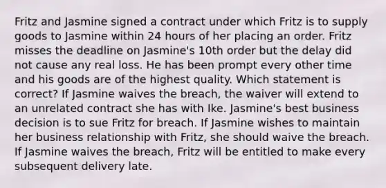 Fritz and Jasmine signed a contract under which Fritz is to supply goods to Jasmine within 24 hours of her placing an order. Fritz misses the deadline on Jasmine's 10th order but the delay did not cause any real loss. He has been prompt every other time and his goods are of the highest quality. Which statement is correct? If Jasmine waives the breach, the waiver will extend to an unrelated contract she has with Ike. Jasmine's best business decision is to sue Fritz for breach. If Jasmine wishes to maintain her business relationship with Fritz, she should waive the breach. If Jasmine waives the breach, Fritz will be entitled to make every subsequent delivery late.