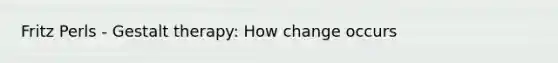 Fritz Perls - Gestalt therapy: How change occurs