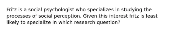 Fritz is a social psychologist who specializes in studying the processes of social perception. Given this interest fritz is least likely to specialize in which research question?