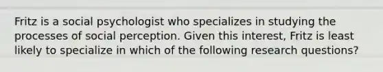 Fritz is a social psychologist who specializes in studying the processes of social perception. Given this interest, Fritz is least likely to specialize in which of the following research questions?