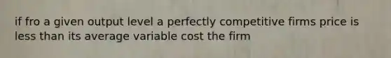 if fro a given output level a perfectly competitive firms price is less than its average variable cost the firm