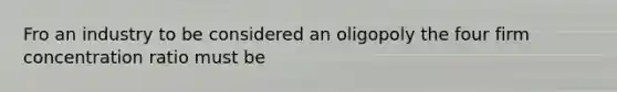 Fro an industry to be considered an oligopoly the four firm concentration ratio must be