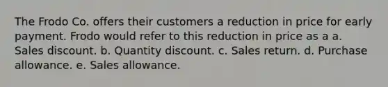 The Frodo Co. offers their customers a reduction in price for early payment. Frodo would refer to this reduction in price as a a. Sales discount. b. Quantity discount. c. Sales return. d. Purchase allowance. e. Sales allowance.