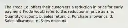 The Frodo Co. offers their customers a reduction in price for early payment. Frodo would refer to this reduction in price as a: a. Quantity discount. b. Sales return. c. Purchase allowance. d. Sales allowance. e. Sales discount.