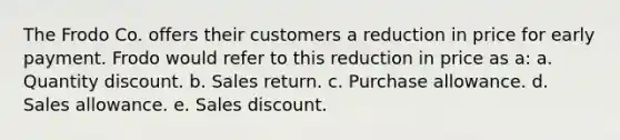 The Frodo Co. offers their customers a reduction in price for early payment. Frodo would refer to this reduction in price as a: a. Quantity discount. b. Sales return. c. Purchase allowance. d. Sales allowance. e. Sales discount.