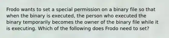 Frodo wants to set a special permission on a binary file so that when the binary is executed, the person who executed the binary temporarily becomes the owner of the binary file while it is executing. Which of the following does Frodo need to set?