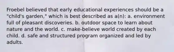 Froebel believed that early educational experiences should be a "child's garden," which is best described as a(n): a. environment full of pleasant discoveries. b. outdoor space to learn about nature and the world. c. make-believe world created by each child. d. safe and structured program organized and led by adults.