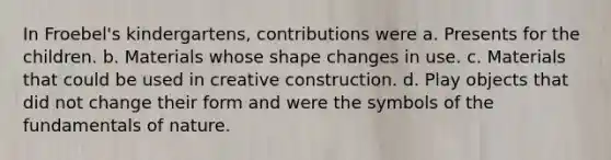 In Froebel's kindergartens, contributions were a. Presents for the children. b. Materials whose shape changes in use. c. Materials that could be used in creative construction. d. Play objects that did not change their form and were the symbols of the fundamentals of nature.