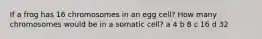 If a frog has 16 chromosomes in an egg cell? How many chromosomes would be in a somatic cell? a 4 b 8 c 16 d 32