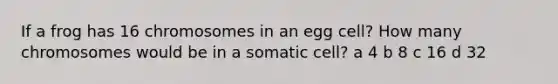 If a frog has 16 chromosomes in an egg cell? How many chromosomes would be in a somatic cell? a 4 b 8 c 16 d 32