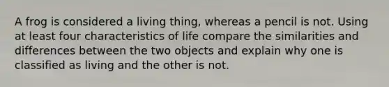 A frog is considered a living thing, whereas a pencil is not. Using at least four characteristics of life compare the similarities and differences between the two objects and explain why one is classified as living and the other is not.