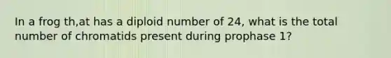 In a frog th,at has a diploid number of 24, what is the total number of chromatids present during prophase 1?