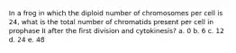 In a frog in which the diploid number of chromosomes per cell is 24, what is the total number of chromatids present per cell in prophase II after the first division and cytokinesis? a. 0 b. 6 c. 12 d. 24 e. 48