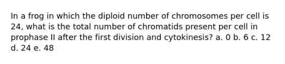 In a frog in which the diploid number of chromosomes per cell is 24, what is the total number of chromatids present per cell in prophase II after the first division and cytokinesis? a. 0 b. 6 c. 12 d. 24 e. 48