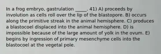 In a frog embryo, gastrulation _____. 41) A) proceeds by involution as cells roll over the lip of the blastopore. B) occurs along the primitive streak in the animal hemisphere. C) produces a blastocoel displaced into the animal hemisphere. D) is impossible because of the large amount of yolk in the ovum. E) begins by ingression of primary mesenchyme cells into the blastocoel at the vegetal pole.