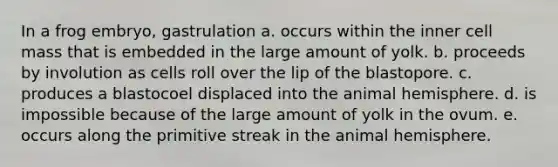 In a frog embryo, gastrulation a. occurs within the inner cell mass that is embedded in the large amount of yolk. b. proceeds by involution as cells roll over the lip of the blastopore. c. produces a blastocoel displaced into the animal hemisphere. d. is impossible because of the large amount of yolk in the ovum. e. occurs along the primitive streak in the animal hemisphere.
