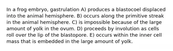 In a frog embryo, gastrulation A) produces a blastocoel displaced into the animal hemisphere. B) occurs along the primitive streak in the animal hemisphere. C) is impossible because of the large amount of yolk in the ovum. D) proceeds by involution as cells roll over the lip of the blastopore. E) occurs within the inner cell mass that is embedded in the large amount of yolk.